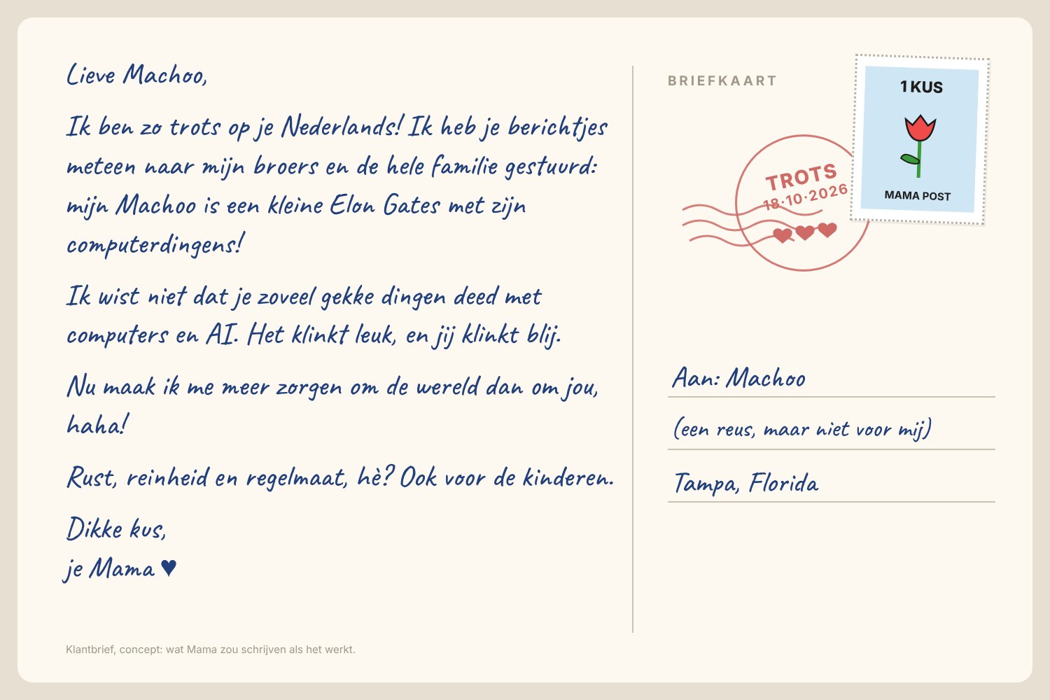 A guessed postcard back from Mama, handwritten in Dutch: Dear Machoo, I'm so proud of your Dutch! I sent your little messages straight to my brothers and the whole family: my Machoo is a little Elon Gates with his computer thingies! I didn't know you did so many crazy things with computers and AI. It sounds fun, and you sound happy. Now I worry more about the world than about you, haha! Rest, cleanliness and regularity, eh? For the kids too. Big kiss, your Mama.